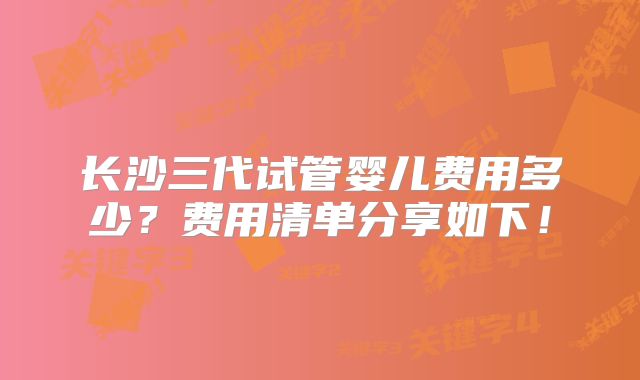 长沙三代试管婴儿费用多少？费用清单分享如下！