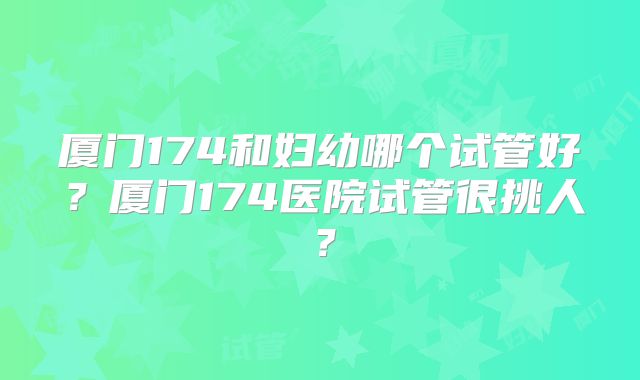 厦门174和妇幼哪个试管好?厦门174医院试管很挑人?
