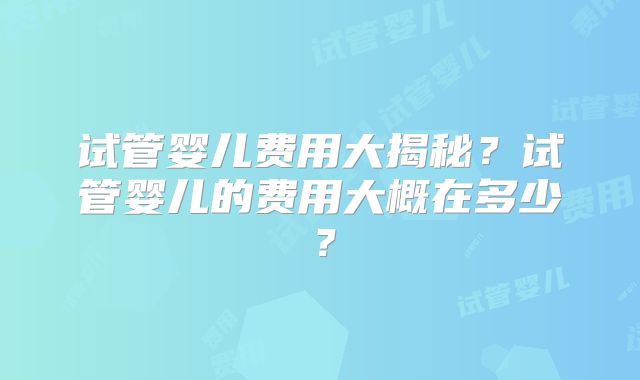 试管婴儿费用大揭秘？试管婴儿的费用大概在多少？