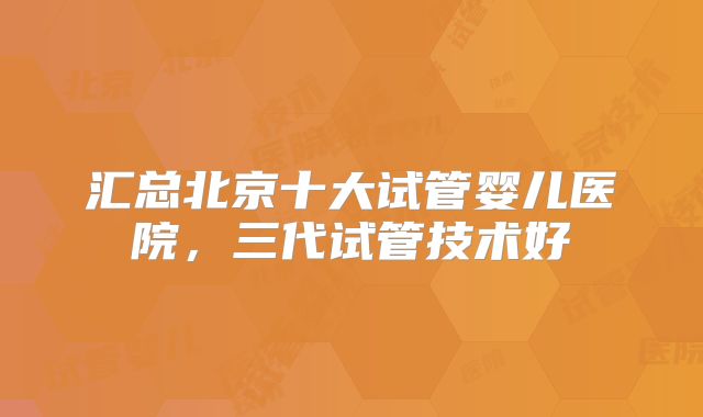 汇总北京十大试管婴儿医院，三代试管技术好