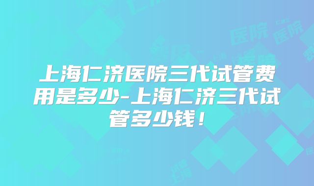 上海仁济医院三代试管费用是多少-上海仁济三代试管多少钱！