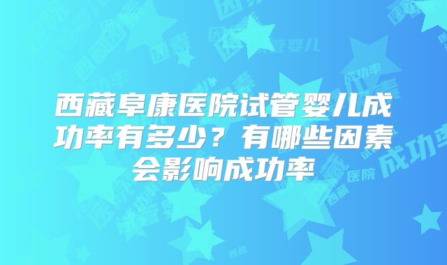 西藏阜康医院试管婴儿成功率有多少？有哪些因素会影响成功率