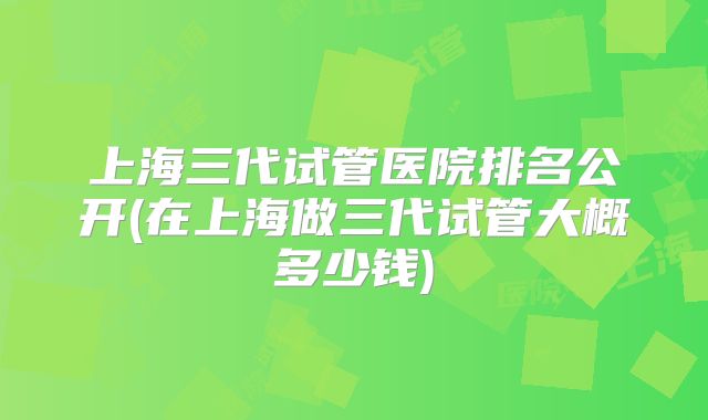 上海三代试管医院排名公开(在上海做三代试管大概多少钱)