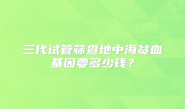 三代试管筛查地中海贫血基因要多少钱？