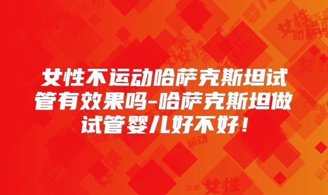 女性不运动哈萨克斯坦试管有效果吗-哈萨克斯坦做试管婴儿好不好！