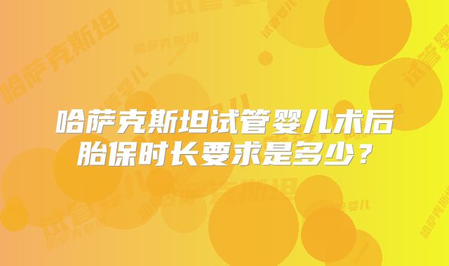哈萨克斯坦试管婴儿术后胎保时长要求是多少？