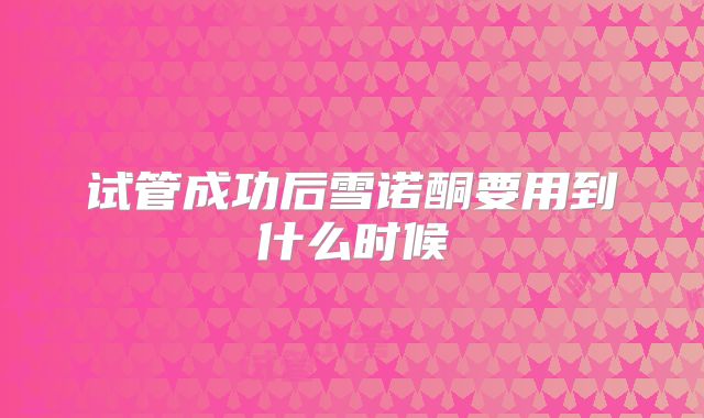 试管成功后雪诺酮要用到什么时候