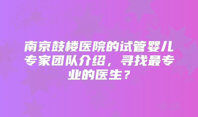 南京鼓楼医院的试管婴儿专家团队介绍，寻找最专业的医生？
