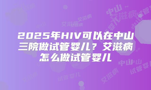 2025年HIV可以在中山三院做试管婴儿?艾滋病怎么做试管婴儿