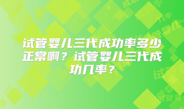 试管婴儿三代成功率多少正常啊？试管婴儿三代成功几率？