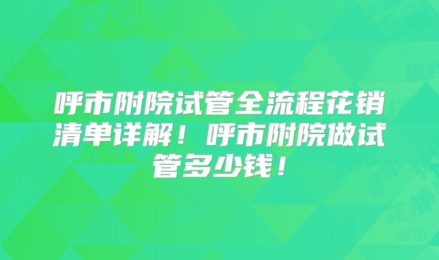 呼市附院试管全流程花销清单详解！呼市附院做试管多少钱！