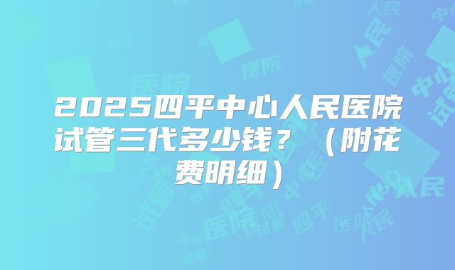 2025四平中心人民医院试管三代多少钱？（附花费明细）