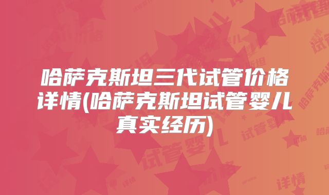 哈萨克斯坦三代试管价格详情(哈萨克斯坦试管婴儿真实经历)