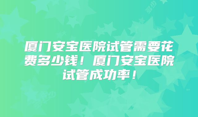 厦门安宝医院试管需要花费多少钱！厦门安宝医院试管成功率！