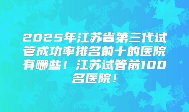 2025年江苏省第三代试管成功率排名前十的医院有哪些！江苏试管前100名医院！