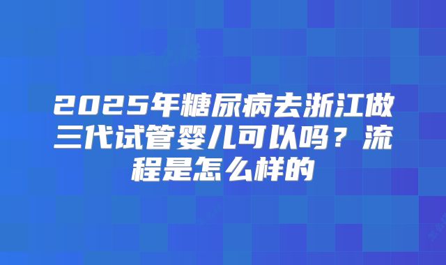 2025年糖尿病去浙江做三代试管婴儿可以吗？流程是怎么样的