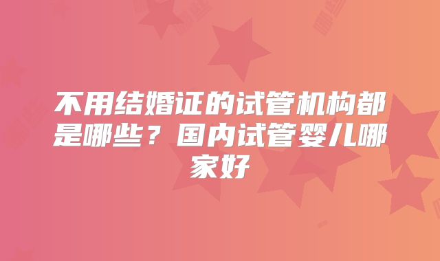 不用结婚证的试管机构都是哪些？国内试管婴儿哪家好