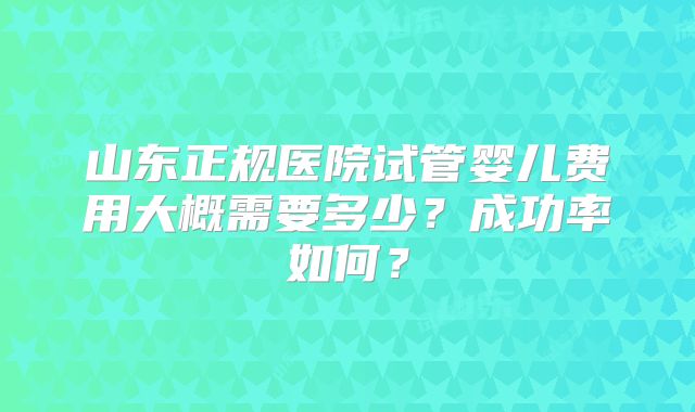 山东正规医院试管婴儿费用大概需要多少？成功率如何？