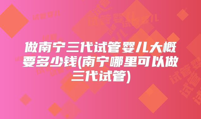 做南宁三代试管婴儿大概要多少钱(南宁哪里可以做三代试管)