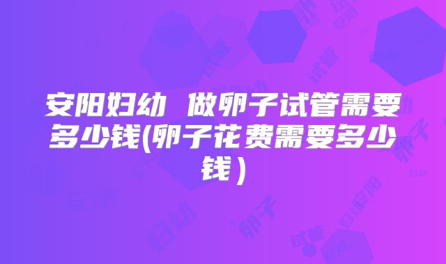 安阳妇幼 做卵子试管需要多少钱(卵子花费需要多少钱)
