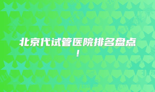 北京代试管医院排名盘点!