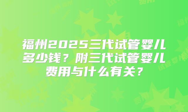 福州2025三代试管婴儿多少钱？附三代试管婴儿费用与什么有关？