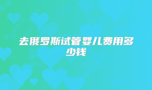 去俄罗斯试管婴儿费用多少钱