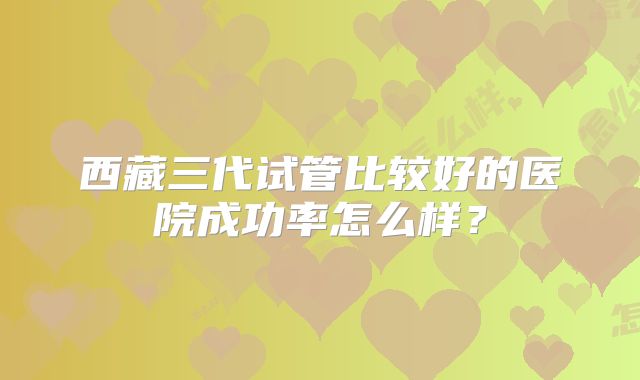 西藏三代试管比较好的医院成功率怎么样？