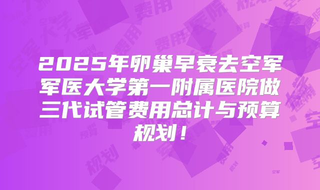 2025年卵巢早衰去空军军医大学第一附属医院做三代试管费用总计与预算规划!