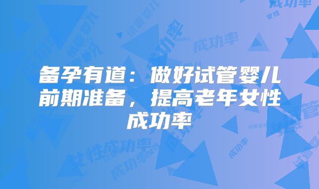 备孕有道：做好试管婴儿前期准备，提高老年女性成功率