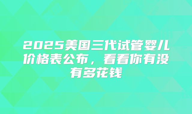 2025美国三代试管婴儿价格表公布，看看你有没有多花钱