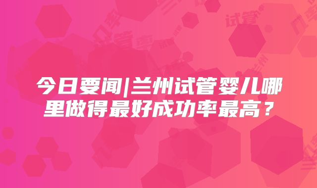 今日要闻|兰州试管婴儿哪里做得最好成功率最高？
