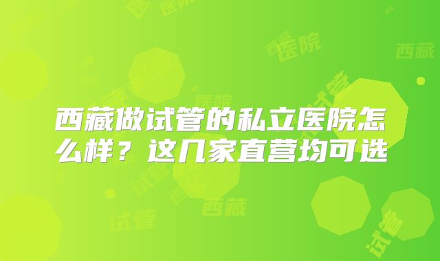 西藏做试管的私立医院怎么样？这几家直营均可选