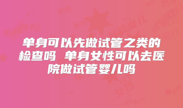 单身可以先做试管之类的检查吗 单身女性可以去医院做试管婴儿吗