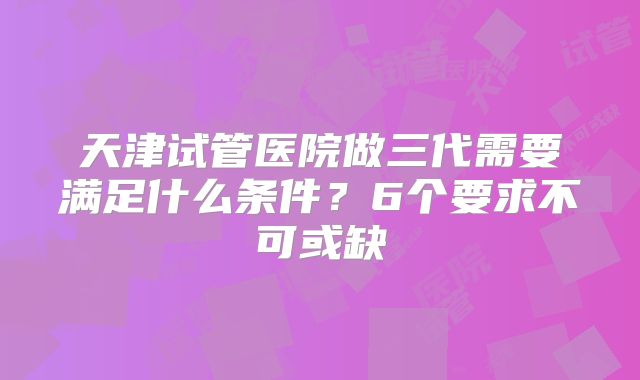 天津试管医院做三代需要满足什么条件？6个要求不可或缺