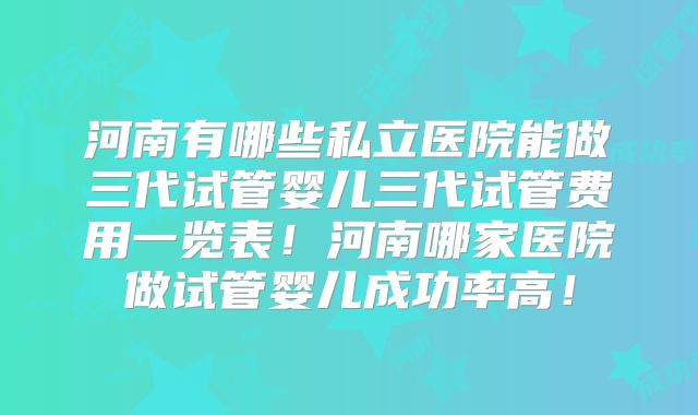 河南有哪些私立医院能做三代试管婴儿三代试管费用一览表！河南哪家医院做试管婴儿成功率高！