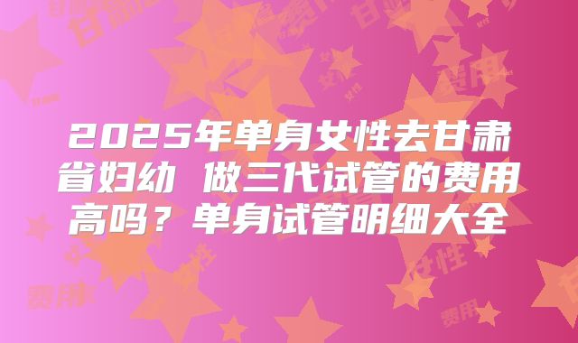 2025年单身女性去甘肃省妇幼 做三代试管的费用高吗?单身试管明细大全