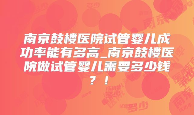 南京鼓楼医院试管婴儿成功率能有多高_南京鼓楼医院做试管婴儿需要多少钱？！