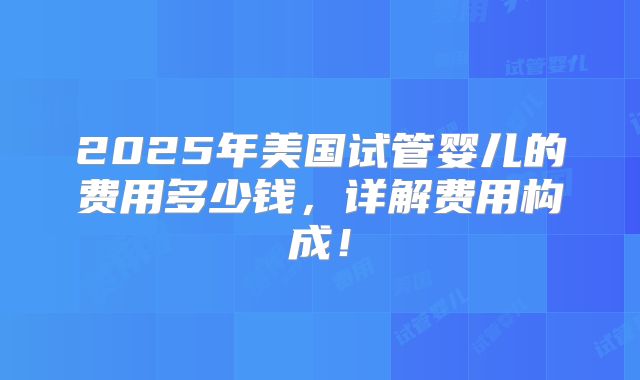 2025年美国试管婴儿的费用多少钱,详解费用构成!