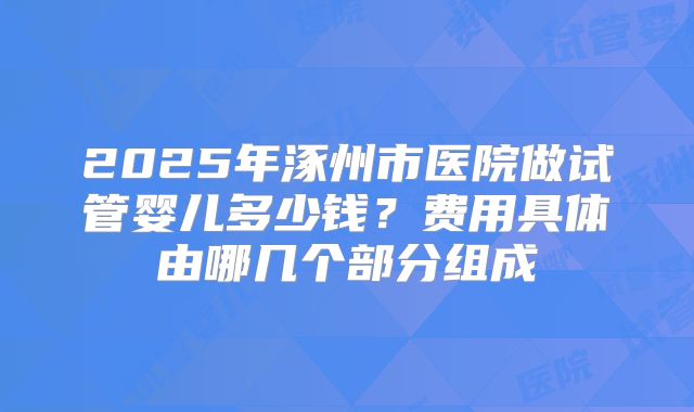 2025年涿州市医院做试管婴儿多少钱？费用具体由哪几个部分组成