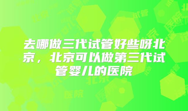 去哪做三代试管好些呀北京,北京可以做第三代试管婴儿的医院