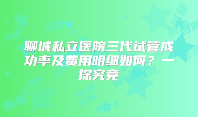 聊城私立医院三代试管成功率及费用明细如何？一探究竟