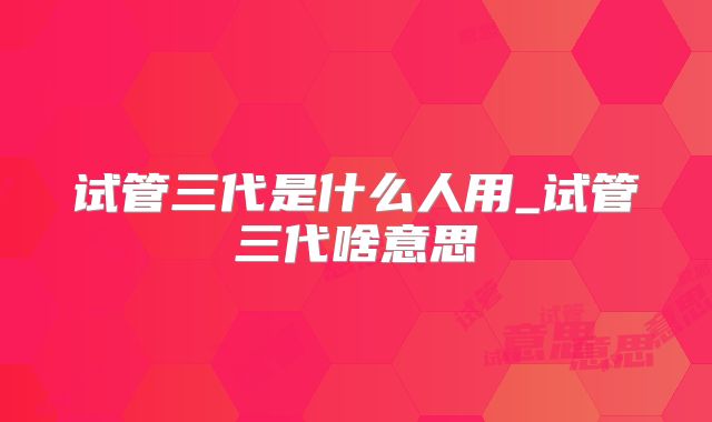 试管三代是什么人用_试管三代啥意思