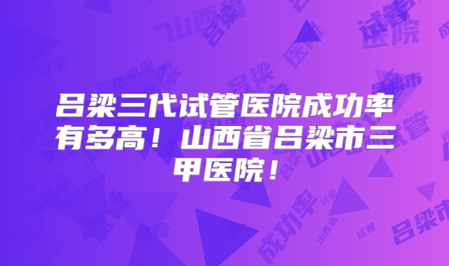 吕梁三代试管医院成功率有多高!山西省吕梁市三甲医院!
