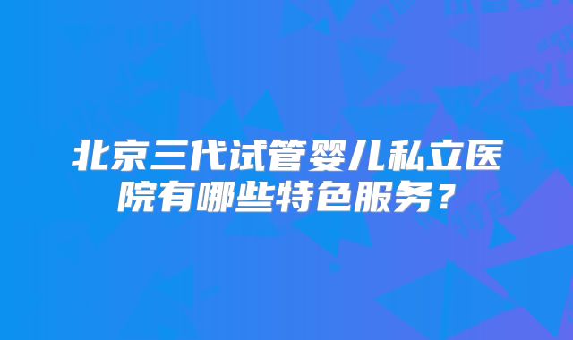 北京三代试管婴儿私立医院有哪些特色服务？