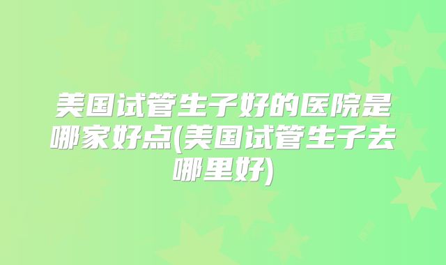 美国试管生子好的医院是哪家好点(美国试管生子去哪里好)