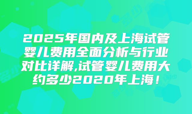 2025年国内及上海试管婴儿费用全面分析与行业对比详解,试管婴儿费用大约多少2020年上海！