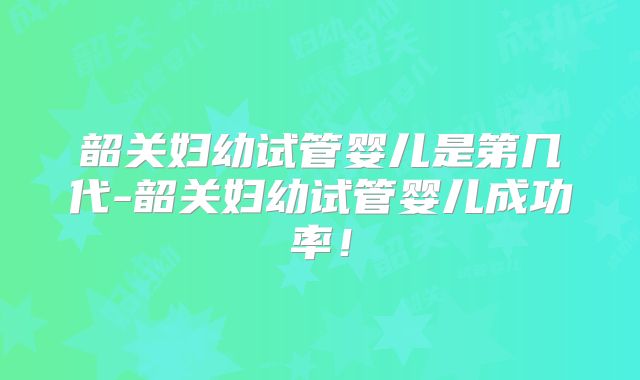 韶关妇幼试管婴儿是第几代-韶关妇幼试管婴儿成功率!