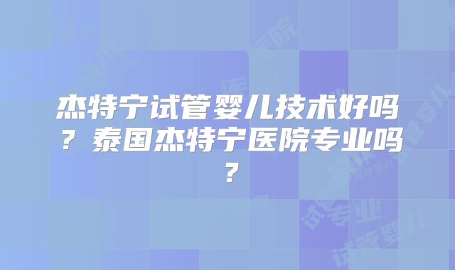 杰特宁试管婴儿技术好吗？泰国杰特宁医院专业吗？
