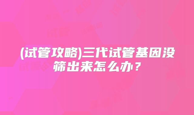 (试管攻略)三代试管基因没筛出来怎么办？